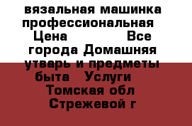 вязальная машинка профессиональная › Цена ­ 15 000 - Все города Домашняя утварь и предметы быта » Услуги   . Томская обл.,Стрежевой г.